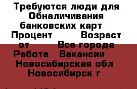 Требуются люди для Обналичивания банковских карт  › Процент ­ 25 › Возраст от ­ 18 - Все города Работа » Вакансии   . Новосибирская обл.,Новосибирск г.